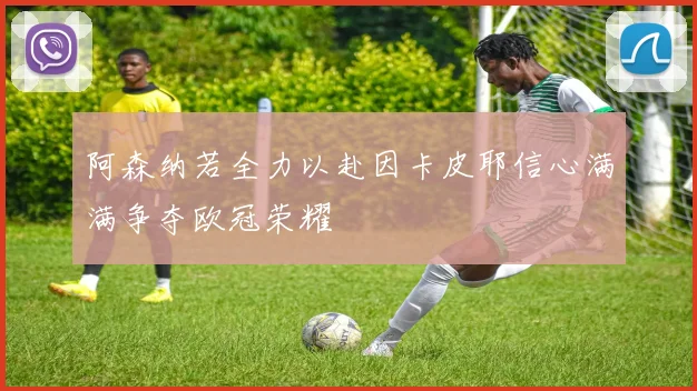 阿森纳若全力以赴因卡皮耶信心满满争夺欧冠荣耀