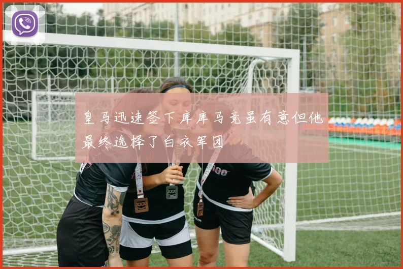 皇马迅速签下库库马竞虽有意但他最终选择了白衣军团