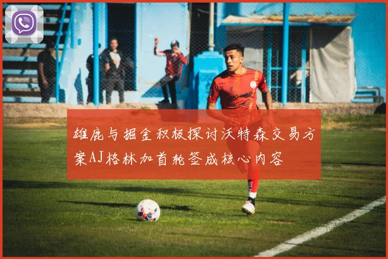 雄鹿与掘金积极探讨沃特森交易方案AJ格林加首轮签成核心内容