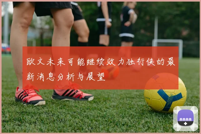 欧文未来可能继续效力独行侠的最新消息分析与展望