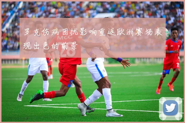 罗克伤病困扰影响重返欧洲赛场表现出色的前景