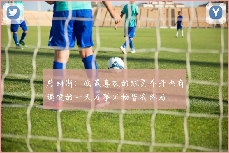 詹姆斯：我最喜欢的球员乔丹也有退役的一天万事万物皆有终局