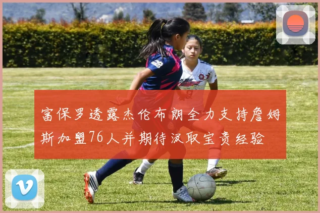 富保罗透露杰伦布朗全力支持詹姆斯加盟76人并期待汲取宝贵经验