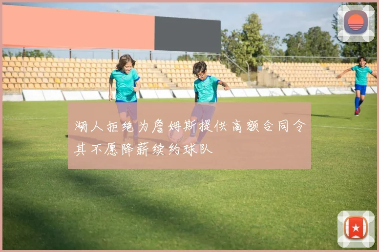 湖人拒绝为詹姆斯提供高额合同令其不愿降薪续约球队
