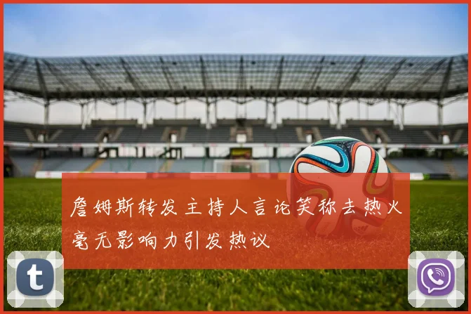 詹姆斯转发主持人言论笑称去热火毫无影响力引发热议
