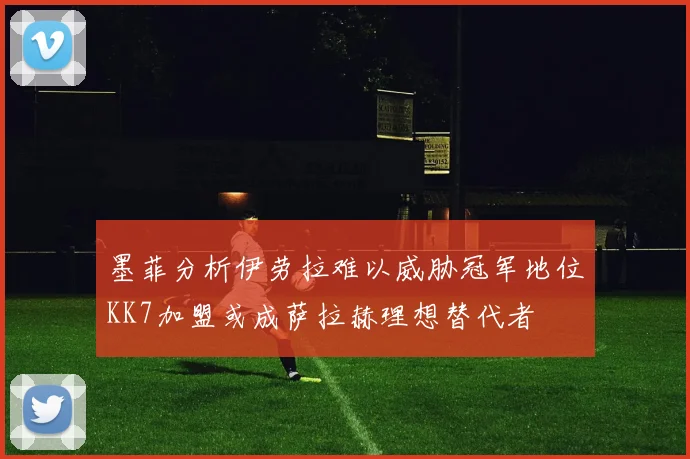 墨菲分析伊劳拉难以威胁冠军地位KK7加盟或成萨拉赫理想替代者