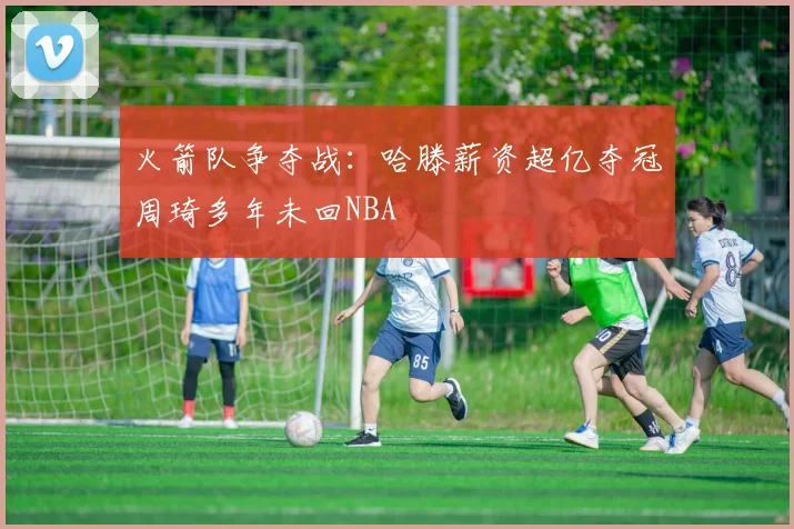 火箭队争夺战：哈滕薪资超亿夺冠周琦多年未回NBA