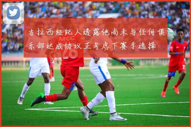 吉拉西经纪人透露他尚未与任何俱乐部达成协议正考虑下赛季选择