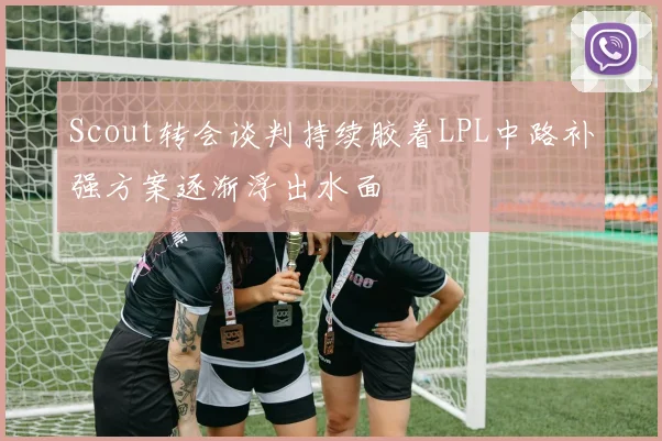 Scout转会谈判持续胶着LPL中路补强方案逐渐浮出水面