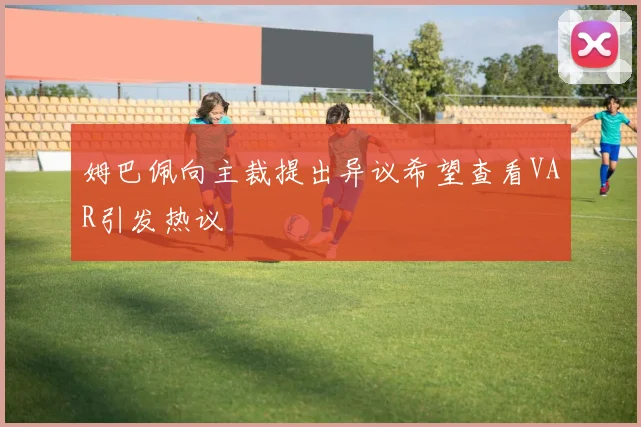 姆巴佩向主裁提出异议希望查看VAR引发热议