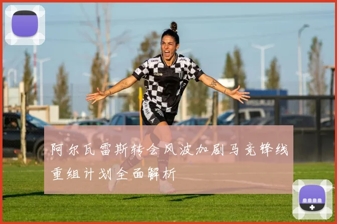 阿尔瓦雷斯转会风波加剧马竞锋线重组计划全面解析