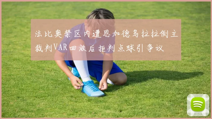 法比奥禁区内遭恩加德乌拉拉倒主裁判VAR回放后拒判点球引争议
