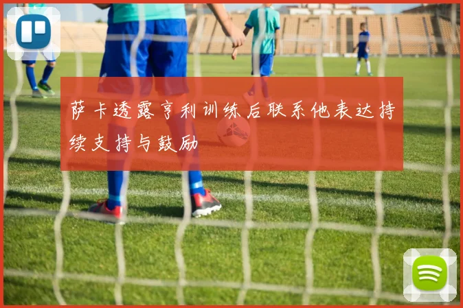萨卡透露亨利训练后联系他表达持续支持与鼓励