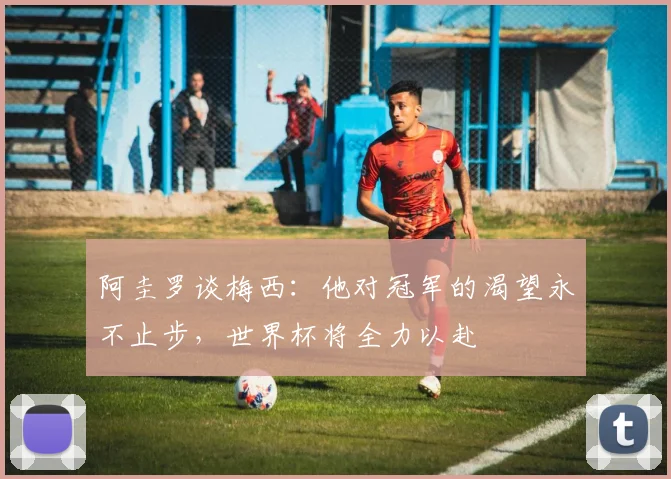 阿圭罗谈梅西：他对冠军的渴望永不止步，世界杯将全力以赴