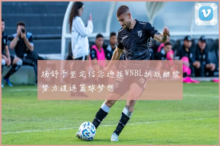杨舒予坚定信念迎接WNBL挑战继续努力追逐篮球梦想