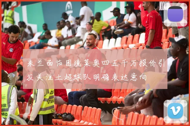 米兰面临困境莱奥四五千万报价引发关注土超球队明确表达意向