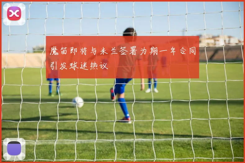 魔笛即将与米兰签署为期一年合同引发球迷热议