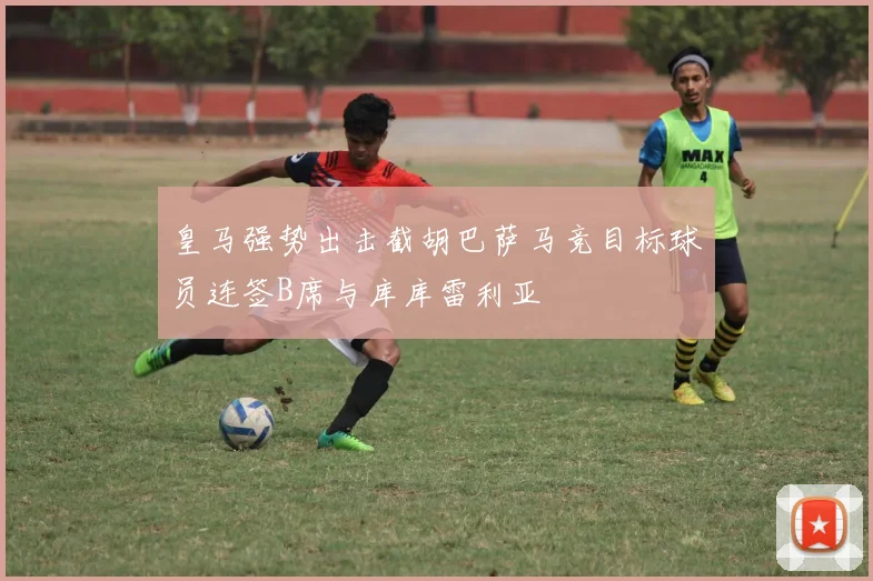 皇马强势出击截胡巴萨马竞目标球员连签B席与库库雷利亚