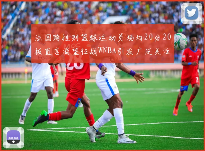 法国跨性别篮球运动员场均20分20板直言渴望征战WNBA引发广泛关注