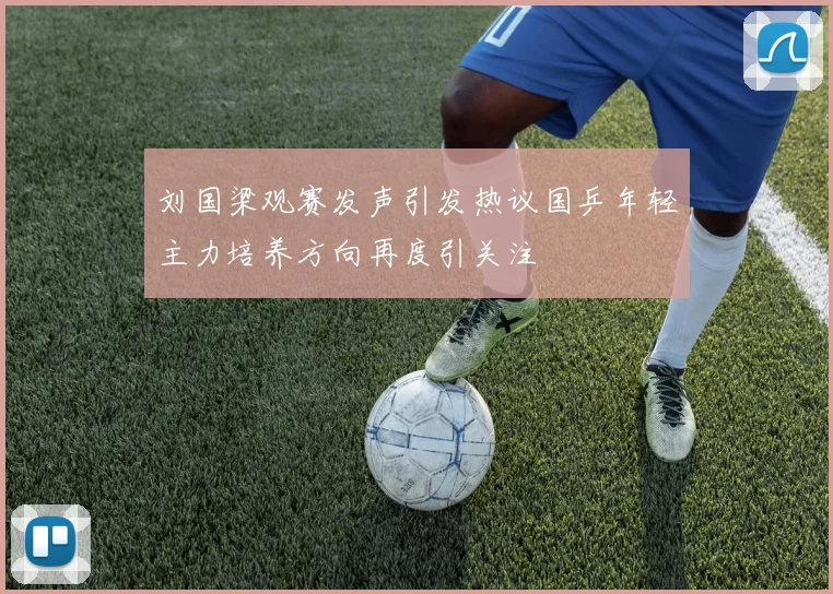 刘国梁观赛发声引发热议国乒年轻主力培养方向再度引关注