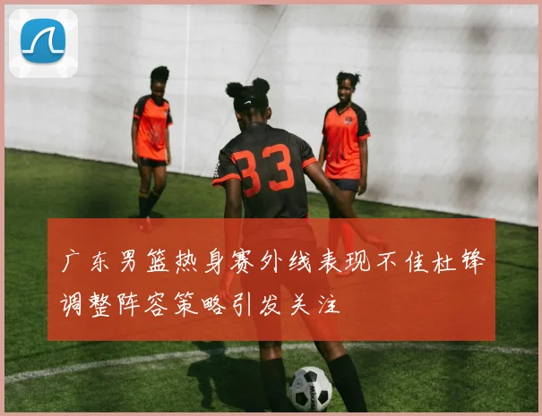 广东男篮热身赛外线表现不佳杜锋调整阵容策略引发关注